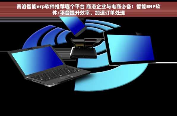 商洛智能erp软件推荐哪个平台 商洛企业与电商必备！智能ERP软件/平台提升效率、加速订单处理