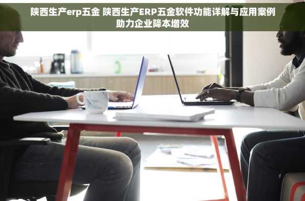 陕西生产erp五金 陕西生产ERP五金软件功能详解与应用案例助力企业降本增效