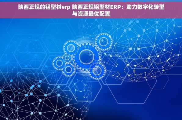 陕西正规的铝型材erp 陕西正规铝型材ERP：助力数字化转型与资源最优配置
