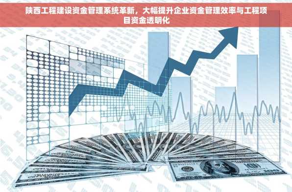 陕西工程建设资金管理系统革新，大幅提升企业资金管理效率与工程项目资金透明化