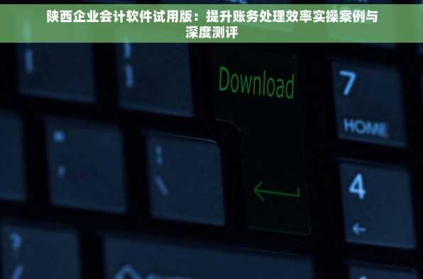 陕西企业会计软件试用版：提升账务处理效率实操案例与深度测评