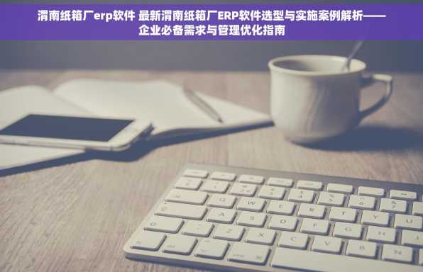 渭南纸箱厂erp软件 最新渭南纸箱厂ERP软件选型与实施案例解析——企业必备需求与管理优化指南