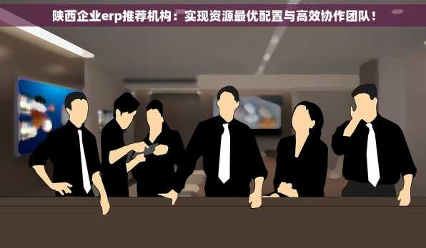 陕西企业erp推荐机构：实现资源最优配置与高效协作团队！