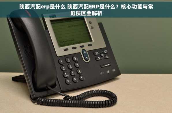 陕西汽配erp是什么 陕西汽配ERP是什么？核心功能与常见误区全解析