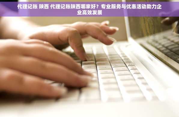 代理记账 陕西 代理记账陕西哪家好？专业服务与优惠活动助力企业高效发展